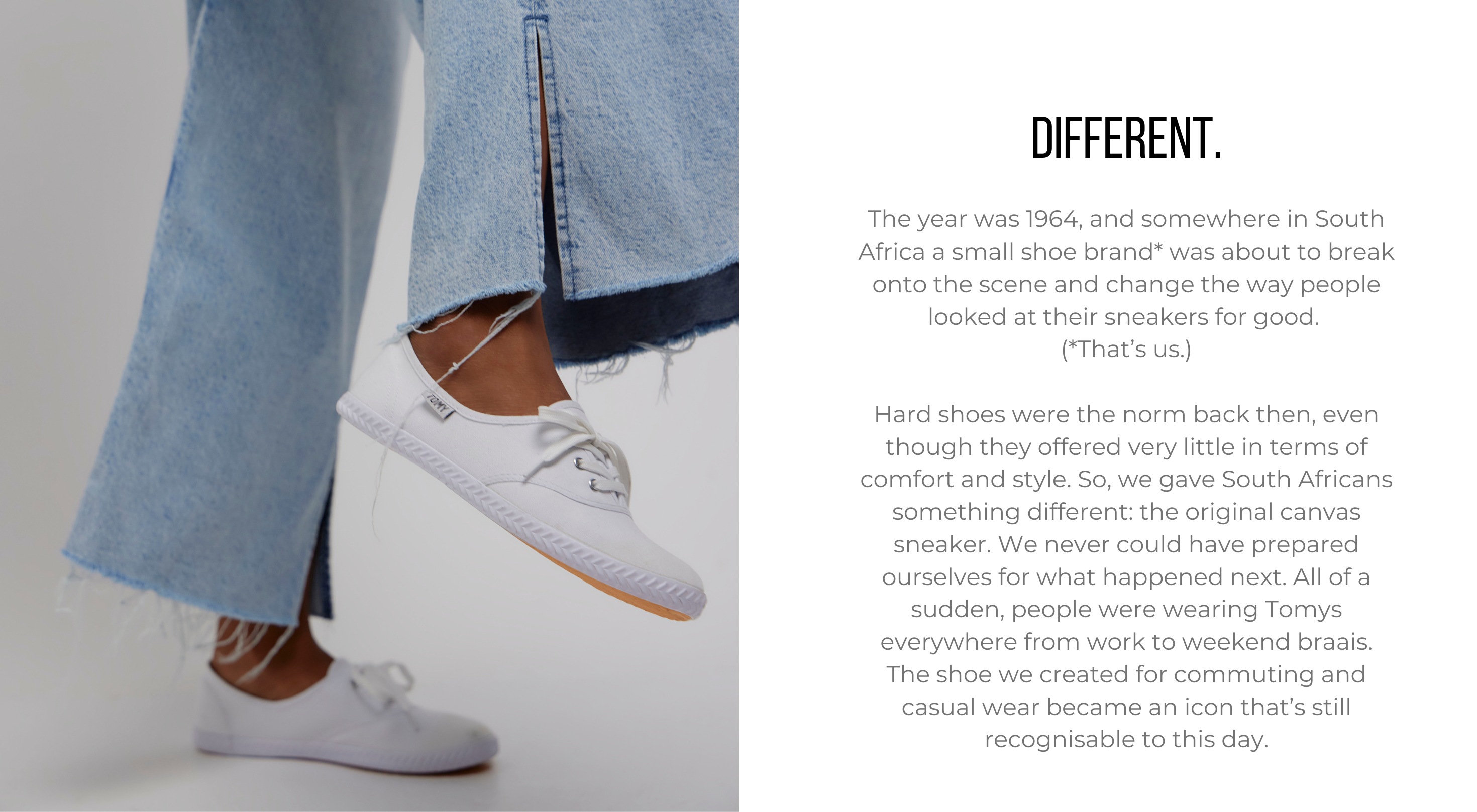 The year was 1964, and somewhere in South Africa a small shoe brand* was about to break onto the scene and change the way people looked at their sneakers for good. (*That’s us.) Hard shoes were the norm back then, even though they offered very little in terms of comfort and style. So, we gave South Africans something different: the original canvas sneaker. We never could have prepared ourselves for what happened next. All of a sudden, people were wearing Tomys everywhere from work to weekend braais. The shoe we created for commuting and casual wear became an icon that’s still recognisable to this day.