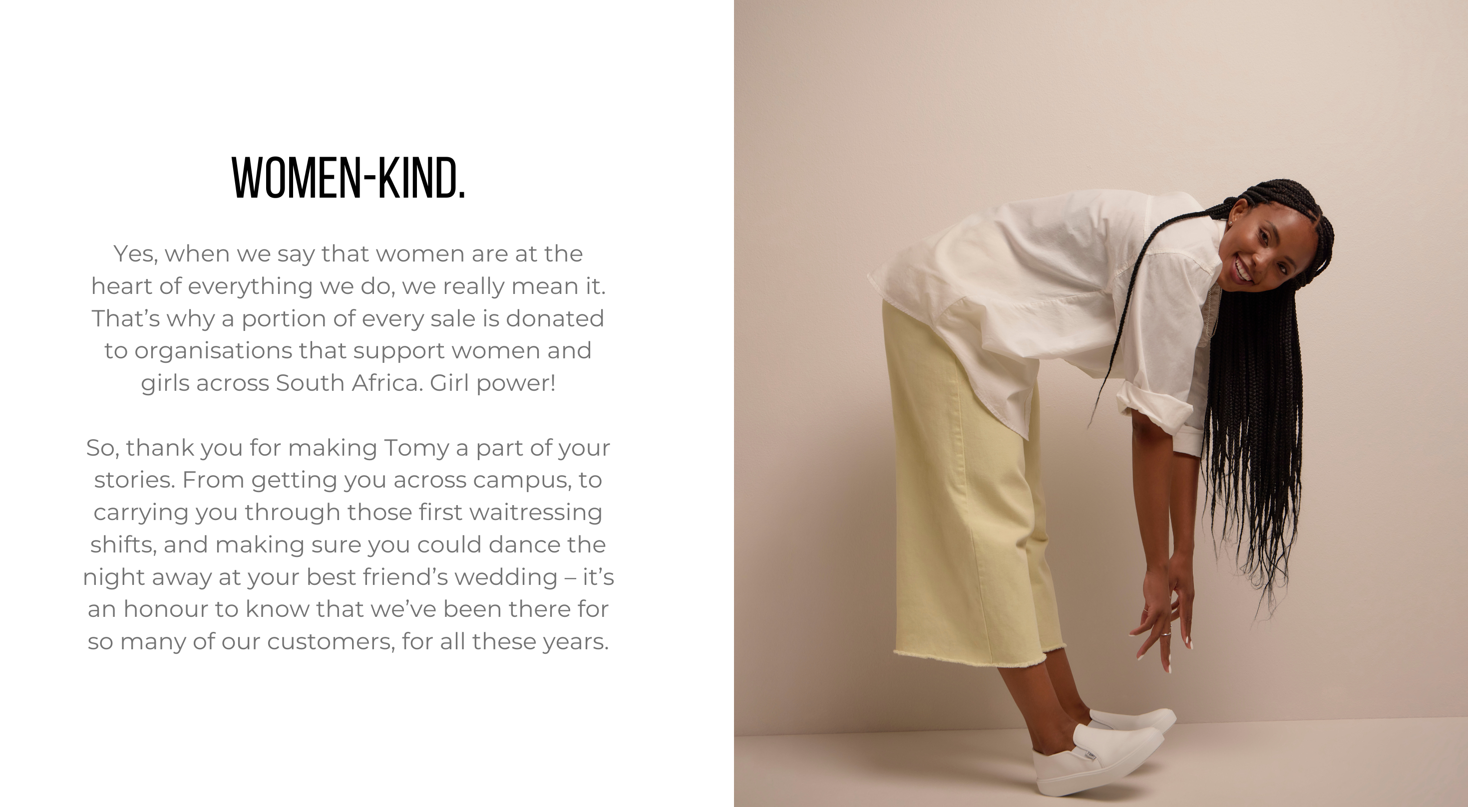 Yes, when we say that women are at the heart of everything we do, we really mean it. That’s why a portion of every sale is donated to organisations that support women and girls across South Africa. Girl power! So, thank you for making Tomy a part of your stories. From getting you across campus, to carrying you through those first waitressing shifts, and making sure you could dance the night away at your best friend’s wedding – it’s an honour to know that we’ve been there for so many of our customers, for all these years.